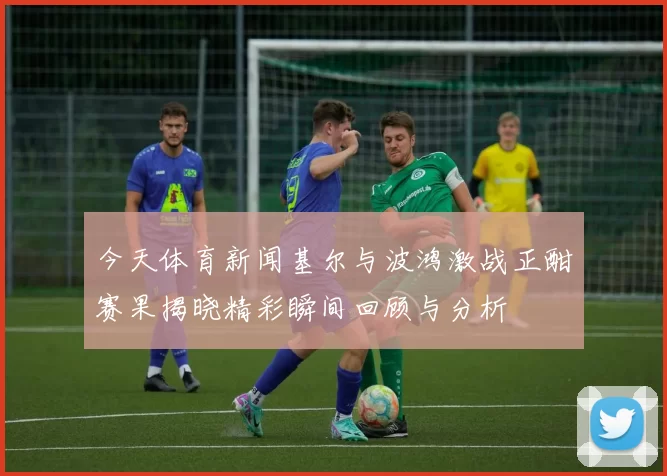今天体育新闻基尔与波鸿激战正酣赛果揭晓精彩瞬间回顾与分析