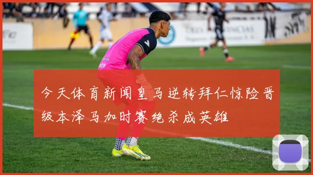 今天体育新闻皇马逆转拜仁惊险晋级本泽马加时赛绝杀成英雄