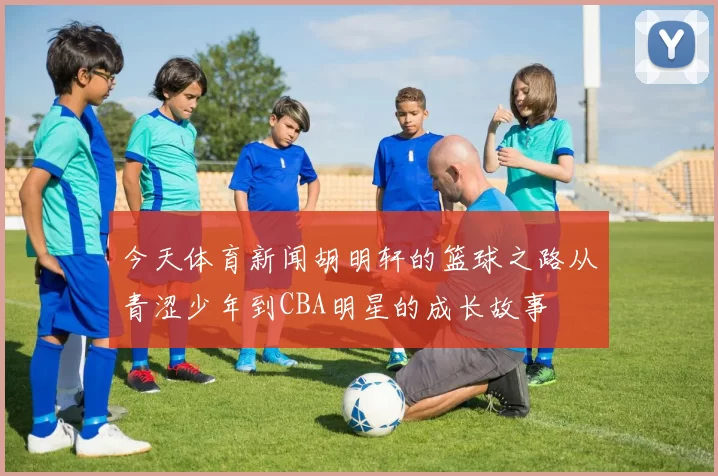 今天体育新闻胡明轩的篮球之路从青涩少年到CBA明星的成长故事