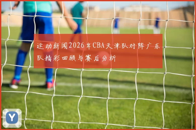 运动新闻2026年CBA天津队对阵广东队精彩回顾与赛后分析