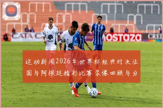 运动新闻2026年世界杯经典对决法国与阿根廷精彩比赛录像回顾与分析