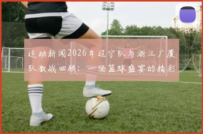 运动新闻2026年辽宁队与浙江广厦队激战回顾：一场篮球盛宴的精彩瞬间与战术较量